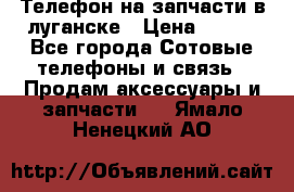 Телефон на запчасти в луганске › Цена ­ 300 - Все города Сотовые телефоны и связь » Продам аксессуары и запчасти   . Ямало-Ненецкий АО